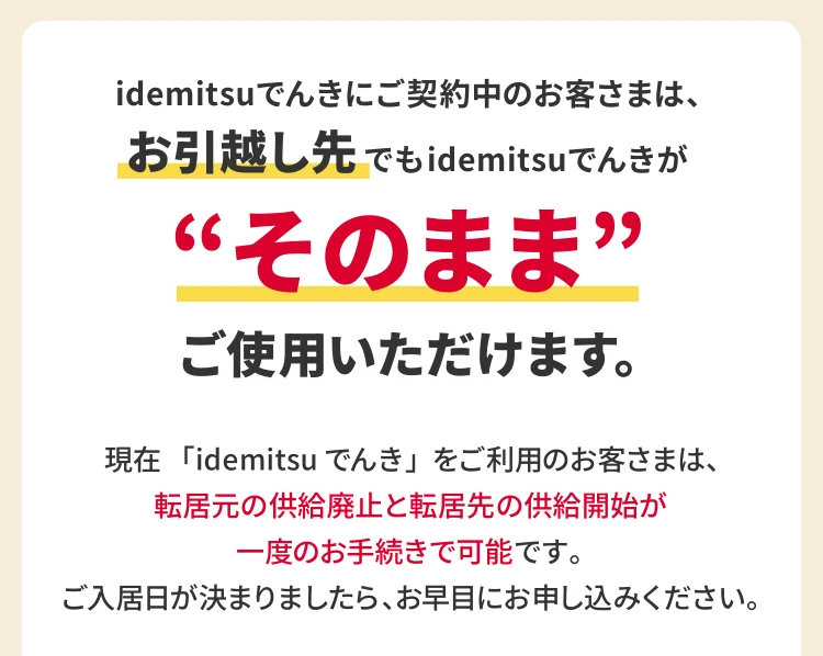 idemitsuでんきにご契約中のお客様は、
						お引越し先でもidemitsuでんきが“そのまま”ご使用いただけます。

						現在「idemitsuでんき」をご利用のお客さまは、転居元の供給廃止と転居先の供給開始が一度のお手続きで可能です。
						ご入居日が決まりましたら、お早目にお申し込みください。