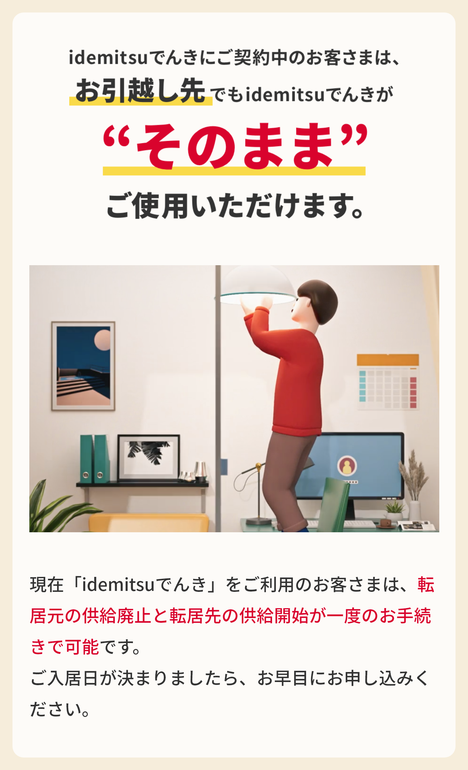 idemitsuでんきにご契約中のお客様は、
お引越し先でもidemitsuでんきが“そのまま”ご使用いただけます。
現在「idemitsuでんき」をご利用のお客さまは、転居元の供給廃止と転居先の供給開始が一度のお手続きで可能です。
ご入居日が決まりましたら、お早目にお申し込みください。