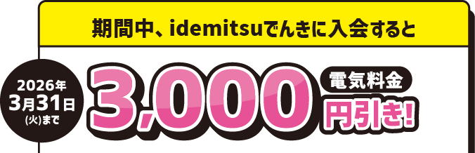 
							2026年3月31日(火)まで
							期間中、idemitsuでんきに入会すると 電気料金 3,000円引き！
						