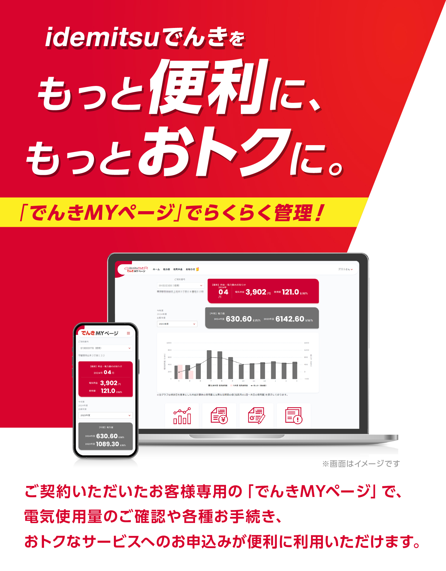 idemitsuでんきをもっと便利に、もっとおトクに。
「でんきMYページ」でらくらく管理!
ご契約いただいたお客様専用の「でんきMYページ」で、
電気使用量のご確認や各種お手続き、
おトクなサービスへのお申込みが便利に利用いただけます。